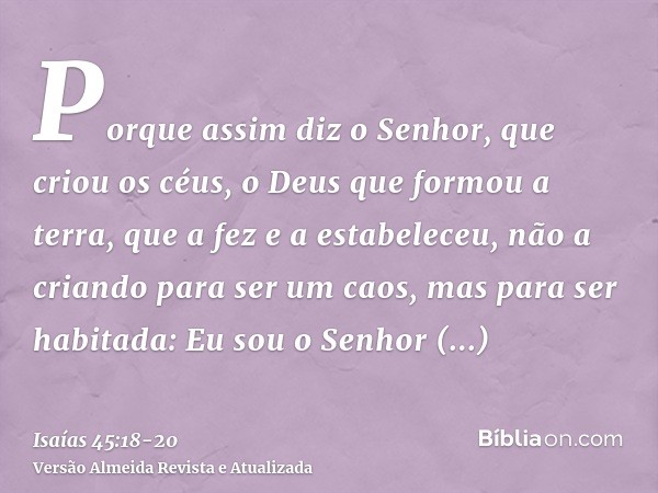 Porque assim diz o Senhor, que criou os céus, o Deus que formou a terra, que a fez e a estabeleceu, não a criando para ser um caos, mas para ser habitada: Eu so