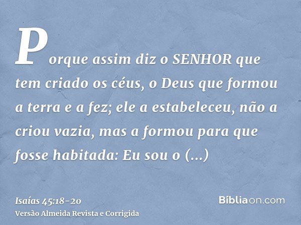 Porque assim diz o SENHOR que tem criado os céus, o Deus que formou a terra e a fez; ele a estabeleceu, não a criou vazia, mas a formou para que fosse habitada: