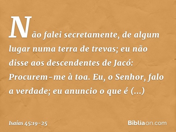 Não falei secretamente,
de algum lugar numa terra de trevas;
eu não disse aos descendentes de Jacó:
Procurem-me à toa.
Eu, o Senhor, falo a verdade;
eu anuncio 