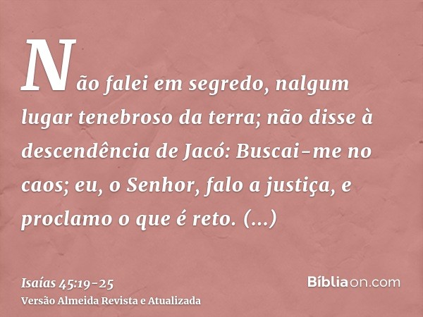 Não falei em segredo, nalgum lugar tenebroso da terra; não disse à descendência de Jacó: Buscai-me no caos; eu, o Senhor, falo a justiça, e proclamo o que é ret