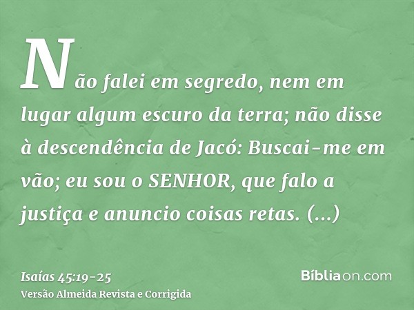 Não falei em segredo, nem em lugar algum escuro da terra; não disse à descendência de Jacó: Buscai-me em vão; eu sou o SENHOR, que falo a justiça e anuncio cois