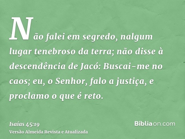 Não falei em segredo, nalgum lugar tenebroso da terra; não disse à descendência de Jacó: Buscai-me no caos; eu, o Senhor, falo a justiça, e proclamo o que é ret