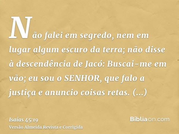 Não falei em segredo, nem em lugar algum escuro da terra; não disse à descendência de Jacó: Buscai-me em vão; eu sou o SENHOR, que falo a justiça e anuncio cois
