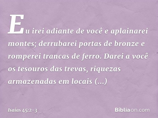Eu irei adiante de você e aplainarei montes;
derrubarei portas de bronze
e romperei trancas de ferro. Darei a você os tesouros das trevas,
riquezas armazenadas