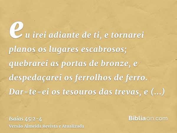 eu irei adiante de ti, e tornarei planos os lugares escabrosos; quebrarei as portas de bronze, e despedaçarei os ferrolhos de ferro.Dar-te-ei os tesouros das tr