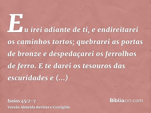 Eu irei adiante de ti, e endireitarei os caminhos tortos; quebrarei as portas de bronze e despedaçarei os ferrolhos de ferro.E te darei os tesouros das escurida