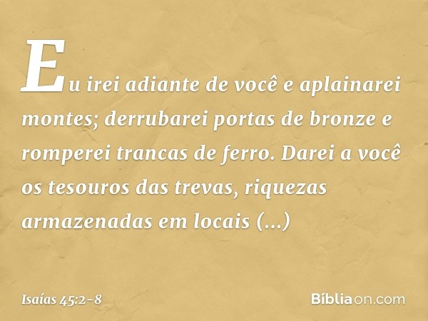 Eu irei adiante de você e aplainarei montes;
derrubarei portas de bronze
e romperei trancas de ferro. Darei a você os tesouros das trevas,
riquezas armazenadas 