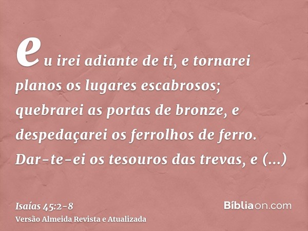 eu irei adiante de ti, e tornarei planos os lugares escabrosos; quebrarei as portas de bronze, e despedaçarei os ferrolhos de ferro.Dar-te-ei os tesouros das tr