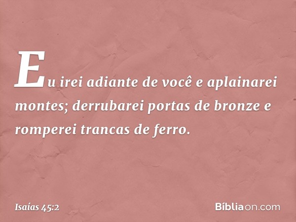 Eu irei adiante de você e aplainarei montes;
derrubarei portas de bronze
e romperei trancas de ferro. -- Isaías 45:2