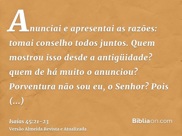 Anunciai e apresentai as razões: tomai conselho todos juntos. Quem mostrou isso desde a antigüidade? quem de há muito o anunciou? Porventura não sou eu, o Senho