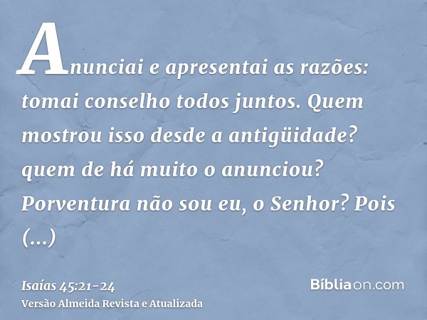 Anunciai e apresentai as razões: tomai conselho todos juntos. Quem mostrou isso desde a antigüidade? quem de há muito o anunciou? Porventura não sou eu, o Senho