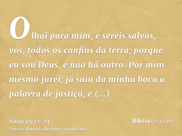 Olhai para mim, e sereis salvos, vós, todos os confins da terra; porque eu sou Deus, e não há outro.Por mim mesmo jurei; já saiu da minha boca a palavra de just