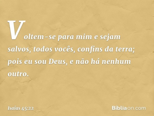 "Voltem-se para mim e sejam salvos,
todos vocês, confins da terra;
pois eu sou Deus,
e não há nenhum outro. -- Isaías 45:22