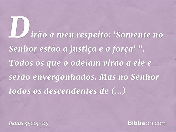 Dirão a meu respeito:
'Somente no Senhor
estão a justiça e a força' ".
Todos os que o odeiam
virão a ele e serão envergonhados. Mas no Senhor todos
os descenden