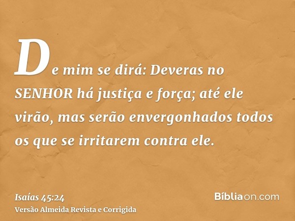 De mim se dirá: Deveras no SENHOR há justiça e força; até ele virão, mas serão envergonhados todos os que se irritarem contra ele.
