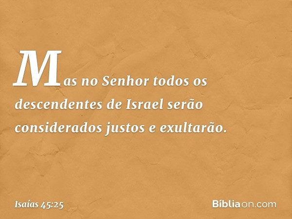 Mas no Senhor todos
os descendentes de Israel
serão considerados justos e exultarão. -- Isaías 45:25