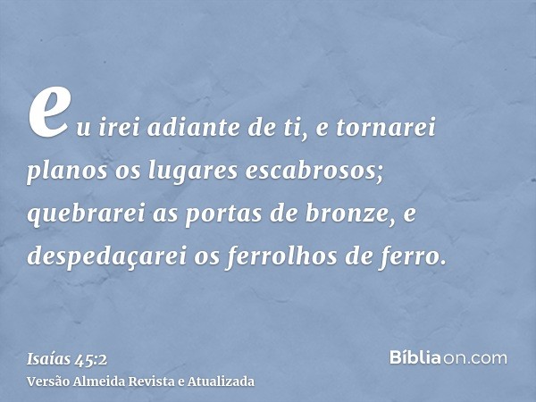 eu irei adiante de ti, e tornarei planos os lugares escabrosos; quebrarei as portas de bronze, e despedaçarei os ferrolhos de ferro.