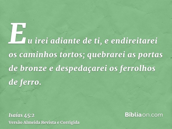 Eu irei adiante de ti, e endireitarei os caminhos tortos; quebrarei as portas de bronze e despedaçarei os ferrolhos de ferro.