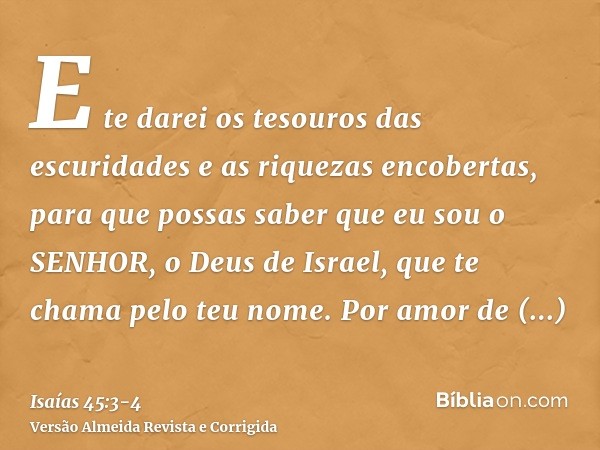 E te darei os tesouros das escuridades e as riquezas encobertas, para que possas saber que eu sou o SENHOR, o Deus de Israel, que te chama pelo teu nome.Por amo