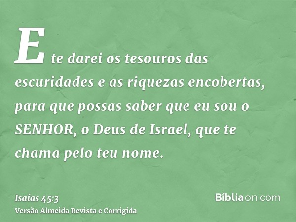 E te darei os tesouros das escuridades e as riquezas encobertas, para que possas saber que eu sou o SENHOR, o Deus de Israel, que te chama pelo teu nome.