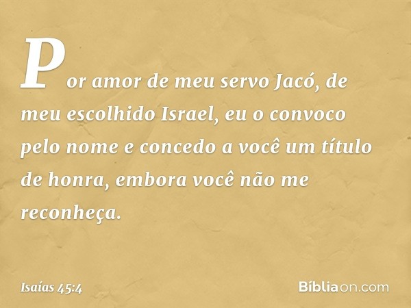 Por amor de meu servo Jacó,
de meu escolhido Israel,
eu o convoco pelo nome
e concedo a você um título de honra,
embora você não me reconheça. -- Isaías 45:4