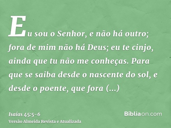 Eu sou o Senhor, e não há outro; fora de mim não há Deus; eu te cinjo, ainda que tu não me conheças.Para que se saiba desde o nascente do sol, e desde o poente,