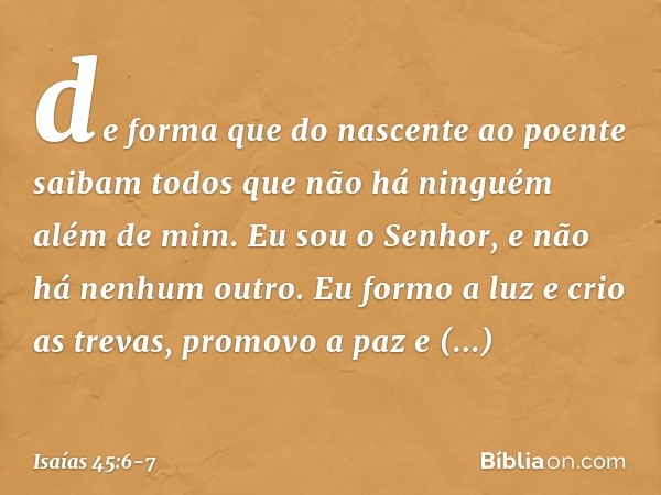 de forma que do nascente ao poente
saibam todos que não há
ninguém além de mim.
Eu sou o Senhor,
e não há nenhum outro. Eu formo a luz e crio as trevas,
promovo