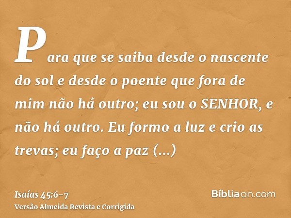 Para que se saiba desde o nascente do sol e desde o poente que fora de mim não há outro; eu sou o SENHOR, e não há outro.Eu formo a luz e crio as trevas; eu faç