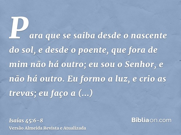 Para que se saiba desde o nascente do sol, e desde o poente, que fora de mim não há outro; eu sou o Senhor, e não há outro.Eu formo a luz, e crio as trevas; eu 