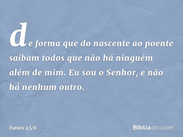 de forma que do nascente ao poente
saibam todos que não há
ninguém além de mim.
Eu sou o Senhor,
e não há nenhum outro. -- Isaías 45:6