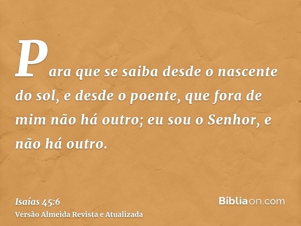 Para que se saiba desde o nascente do sol, e desde o poente, que fora de mim não há outro; eu sou o Senhor, e não há outro.