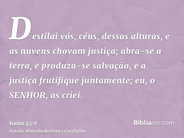 Destilai vós, céus, dessas alturas, e as nuvens chovam justiça; abra-se a terra, e produza-se salvação, e a justiça frutifique juntamente; eu, o SENHOR, as crie