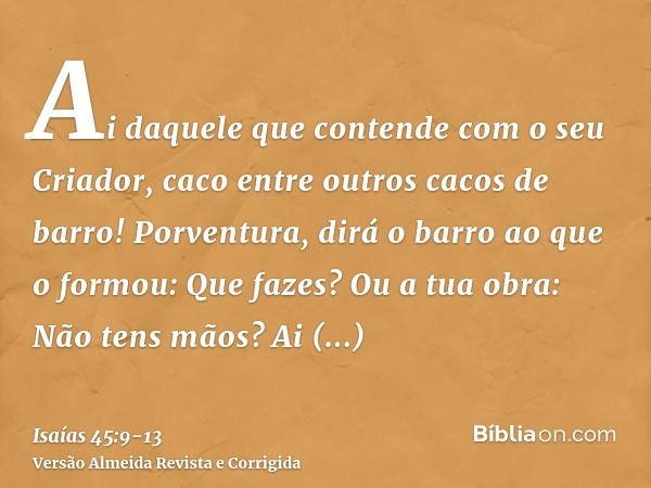 Ai daquele que contende com o seu Criador, caco entre outros cacos de barro! Porventura, dirá o barro ao que o formou: Que fazes? Ou a tua obra: Não tens mãos?A