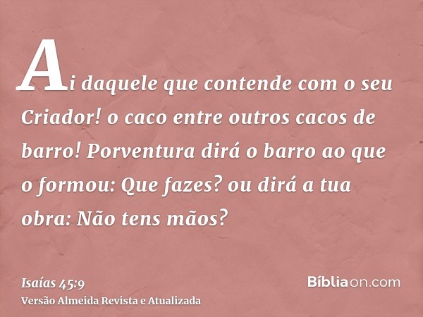 Ai daquele que contende com o seu Criador! o caco entre outros cacos de barro! Porventura dirá o barro ao que o formou: Que fazes? ou dirá a tua obra: Não tens 