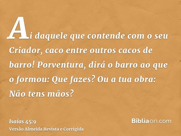 Ai daquele que contende com o seu Criador, caco entre outros cacos de barro! Porventura, dirá o barro ao que o formou: Que fazes? Ou a tua obra: Não tens mãos?