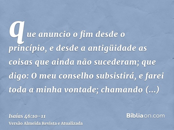 que anuncio o fim desde o princípio, e desde a antigüidade as coisas que ainda não sucederam; que digo: O meu conselho subsistirá, e farei toda a minha vontade;