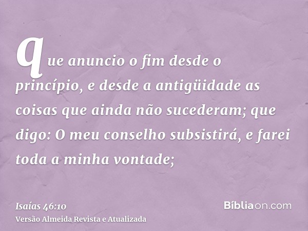 que anuncio o fim desde o princípio, e desde a antigüidade as coisas que ainda não sucederam; que digo: O meu conselho subsistirá, e farei toda a minha vontade;