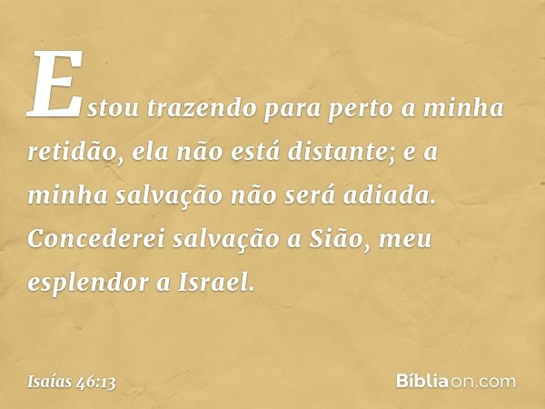 Estou trazendo para perto
a minha retidão,
ela não está distante;
e a minha salvação não será adiada.
Concederei salvação a Sião,
meu esplendor a Israel. -- Isa