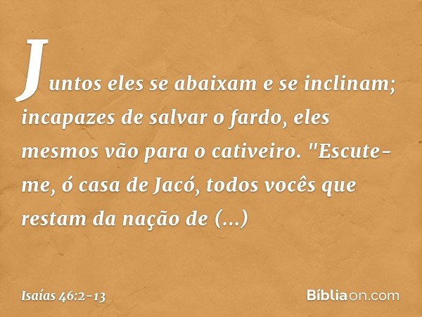 Juntos eles se abaixam e se inclinam;
incapazes de salvar o fardo,
eles mesmos vão para o cativeiro. "Escute-me, ó casa de Jacó,
todos vocês que restam da nação