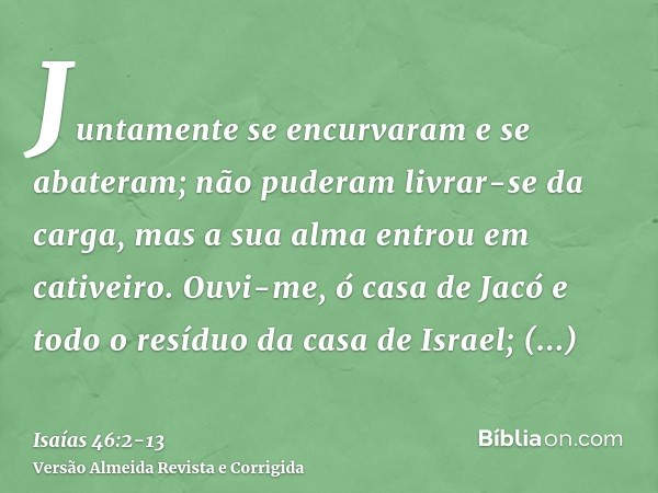 Juntamente se encurvaram e se abateram; não puderam livrar-se da carga, mas a sua alma entrou em cativeiro.Ouvi-me, ó casa de Jacó e todo o resíduo da casa de I