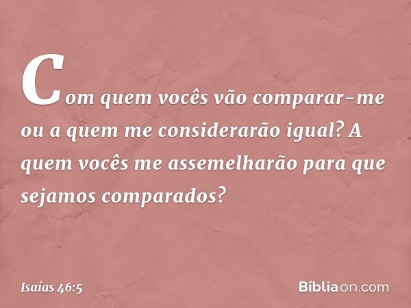 "Com quem vocês vão comparar-me
ou a quem me considerarão igual?
A quem vocês me assemelharão
para que sejamos comparados? -- Isaías 46:5