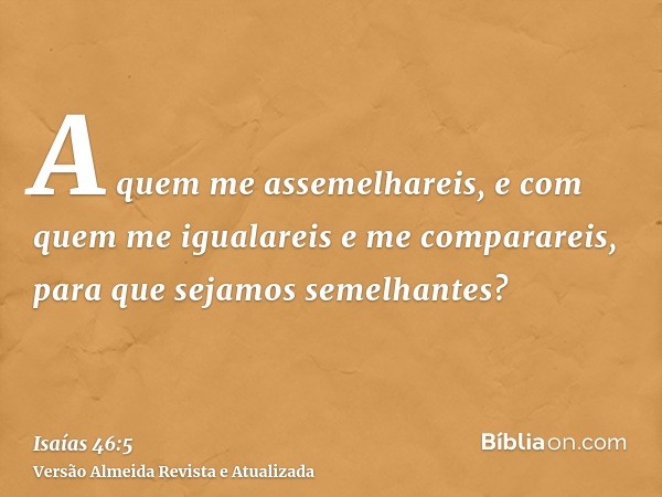 A quem me assemelhareis, e com quem me igualareis e me comparareis, para que sejamos semelhantes?