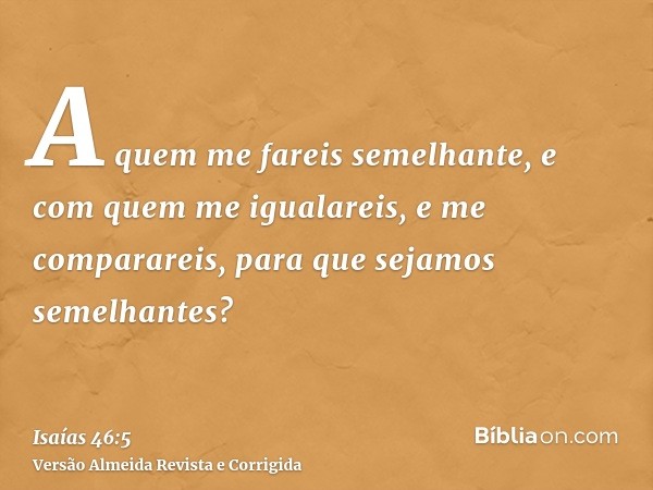 A quem me fareis semelhante, e com quem me igualareis, e me comparareis, para que sejamos semelhantes?