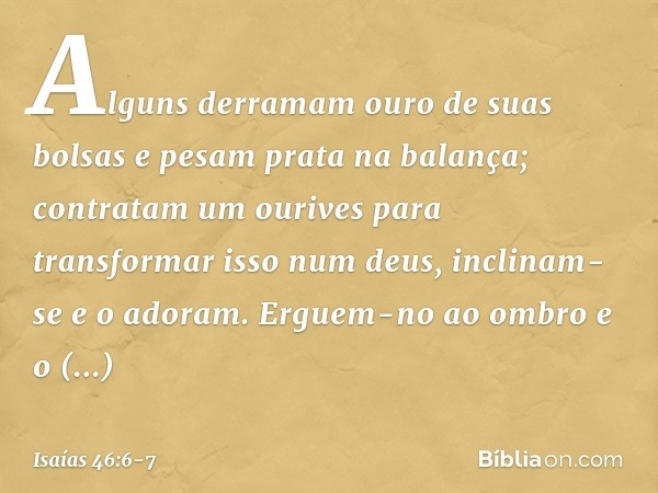 Alguns derramam ouro de suas bolsas
e pesam prata na balança;
contratam um ourives
para transformar isso num deus,
inclinam-se e o adoram. Erguem-no ao ombro e