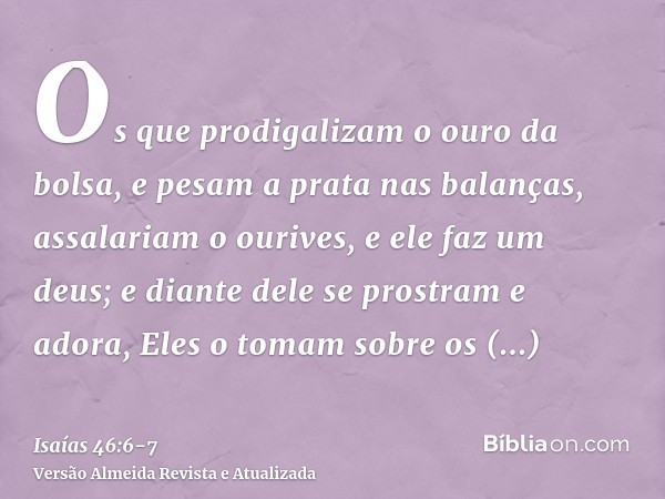 Os que prodigalizam o ouro da bolsa, e pesam a prata nas balanças, assalariam o ourives, e ele faz um deus; e diante dele se prostram e adora,Eles o tomam sobre