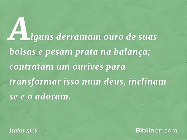 Alguns derramam ouro de suas bolsas
e pesam prata na balança;
contratam um ourives
para transformar isso num deus,
inclinam-se e o adoram. -- Isaías 46:6