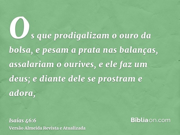 Os que prodigalizam o ouro da bolsa, e pesam a prata nas balanças, assalariam o ourives, e ele faz um deus; e diante dele se prostram e adora,