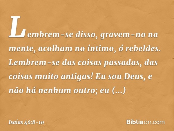 "Lembrem-se disso, gravem-no na men­te,
acolham no íntimo, ó rebeldes. Lembrem-se das coisas passadas,
das coisas muito antigas!
Eu sou Deus, e não há nenhum ou
