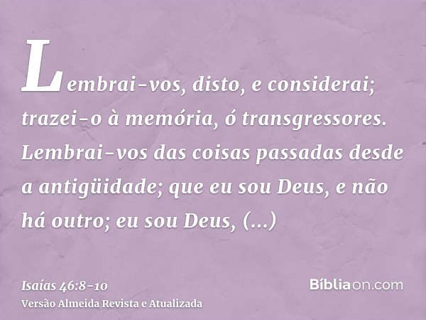 Lembrai-vos, disto, e considerai; trazei-o à memória, ó transgressores.Lembrai-vos das coisas passadas desde a antigüidade; que eu sou Deus, e não há outro; eu 