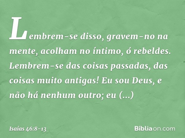 "Lembrem-se disso, gravem-no na men­te,
acolham no íntimo, ó rebeldes. Lembrem-se das coisas passadas,
das coisas muito antigas!
Eu sou Deus, e não há nenhum ou